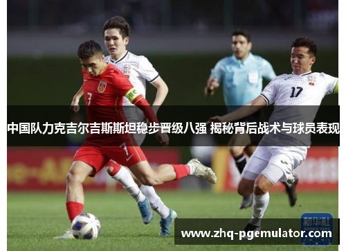 中国队力克吉尔吉斯斯坦稳步晋级八强 揭秘背后战术与球员表现