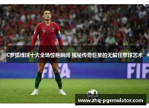 C罗弧线球十大全场惊艳瞬间 揭秘传奇巨星的无解任意球艺术