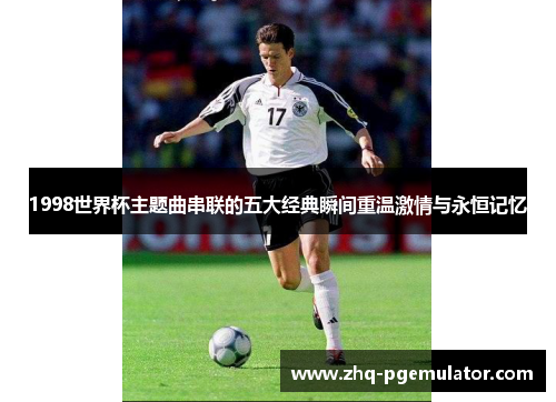 1998世界杯主题曲串联的五大经典瞬间重温激情与永恒记忆