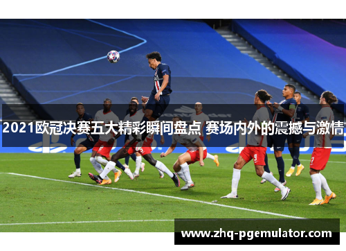2021欧冠决赛五大精彩瞬间盘点 赛场内外的震撼与激情
