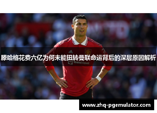滕哈格花费六亿为何未能扭转曼联命运背后的深层原因解析