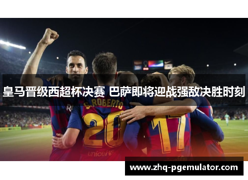 皇马晋级西超杯决赛 巴萨即将迎战强敌决胜时刻