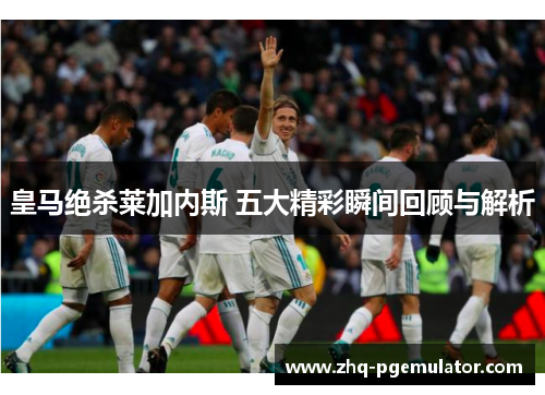 皇马绝杀莱加内斯 五大精彩瞬间回顾与解析