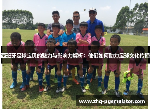 西班牙足球宝贝的魅力与影响力解析:他们如何助力足球文化传播 西班牙足球宝贝的魅力与影响力解析:他们如何助力足球文化传播