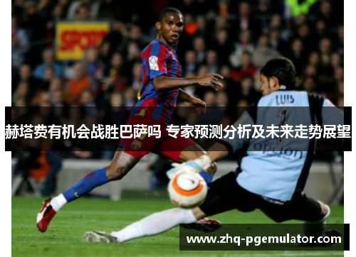 赫塔费有机会战胜巴萨吗 专家预测分析及未来走势展望