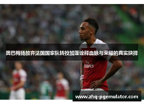 奥巴梅扬放弃法国国家队转投加蓬诠释血脉与荣耀的真实抉择 奥巴梅扬放弃法国国家队转投加蓬诠释血脉与荣耀的真实抉择