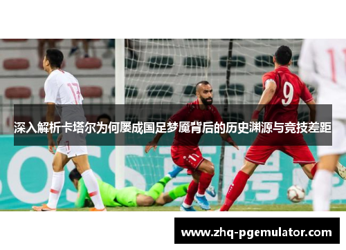 深入解析卡塔尔为何屡成国足梦魇背后的历史渊源与竞技差距