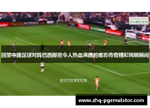 回望中国足球对阵巴西那些令人热血沸腾的难忘传奇精彩绚丽瞬间 回望中国足球对阵巴西那些令人热血沸腾的难忘传奇精彩绚丽瞬间