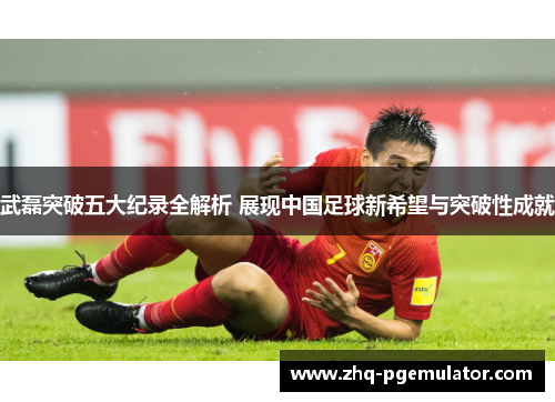 武磊突破五大纪录全解析 展现中国足球新希望与突破性成就 武磊突破五大纪录全解析 展现中国足球新希望与突破性成就