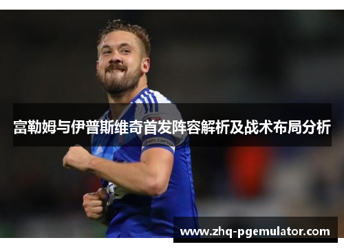 富勒姆与伊普斯维奇首发阵容解析及战术布局分析