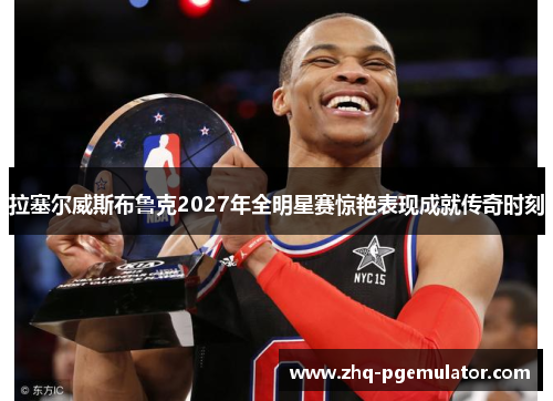 拉塞尔威斯布鲁克2027年全明星赛惊艳表现成就传奇时刻 拉塞尔威斯布鲁克2027年全明星赛惊艳表现成就传奇时刻