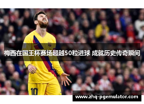 梅西在国王杯赛场超越50粒进球 成就历史传奇瞬间 梅西在国王杯赛场超越50粒进球 成就历史传奇瞬间