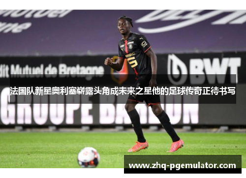 法国队新星奥利塞崭露头角成未来之星他的足球传奇正待书写