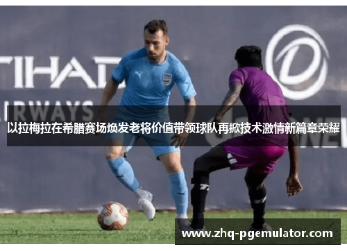 以拉梅拉在希腊赛场焕发老将价值带领球队再掀技术激情新篇章荣耀 以拉梅拉在希腊赛场焕发老将价值带领球队再掀技术激情新篇章荣耀