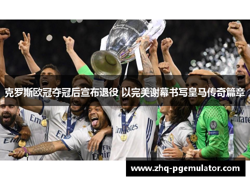 克罗斯欧冠夺冠后宣布退役 以完美谢幕书写皇马传奇篇章 克罗斯欧冠夺冠后宣布退役 以完美谢幕书写皇马传奇篇章