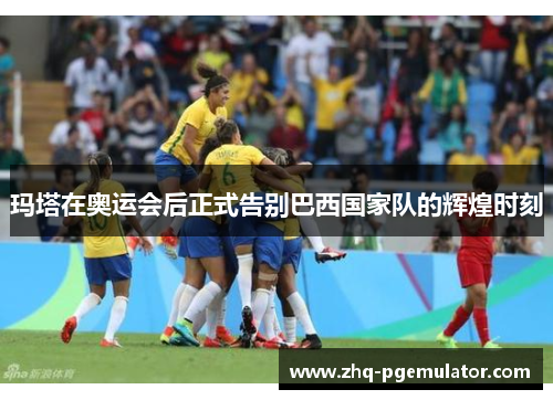 玛塔在奥运会后正式告别巴西国家队的辉煌时刻 玛塔在奥运会后正式告别巴西国家队的辉煌时刻
