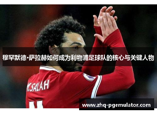 穆罕默德·萨拉赫如何成为利物浦足球队的核心与关键人物