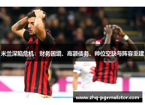 米兰深陷危机:财务困境、高额债务、帅位空缺与阵容重建 米兰深陷危机:财务困境、高额债务、帅位空缺与阵容重建